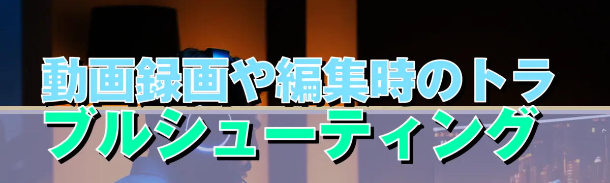 動画録画や編集時のトラブルシューティング